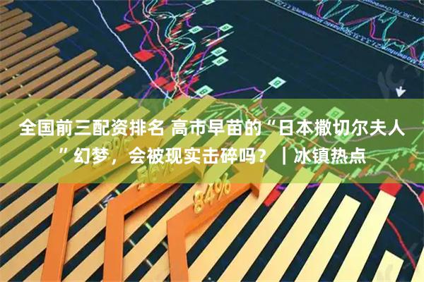 全国前三配资排名 高市早苗的“日本撒切尔夫人”幻梦，会被现实击碎吗？｜冰镇热点