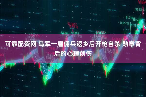 可靠配资网 乌军一雇佣兵返乡后开枪自杀 勋章背后的心理创伤