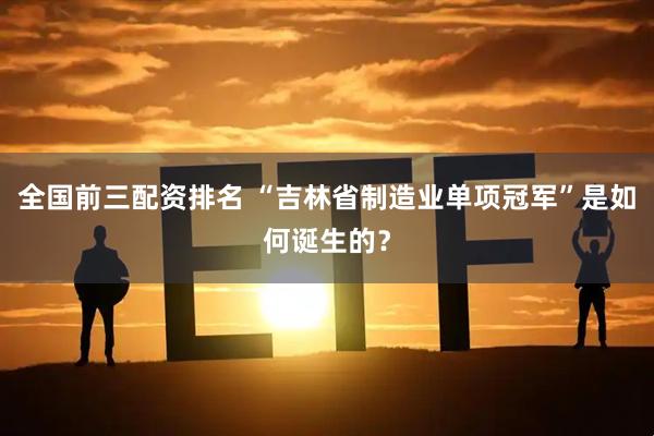 全国前三配资排名 “吉林省制造业单项冠军”是如何诞生的？