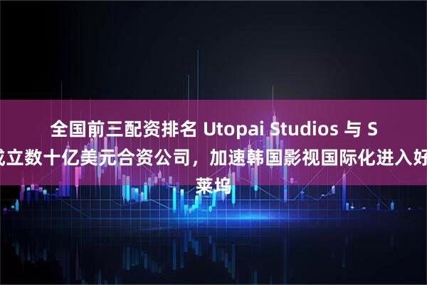 全国前三配资排名 Utopai Studios 与 SFR 成立数十亿美元合资公司，加速韩国影视国际化进入好莱坞