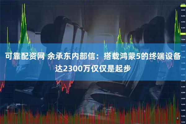 可靠配资网 余承东内部信：搭载鸿蒙5的终端设备达2300万仅仅是起步