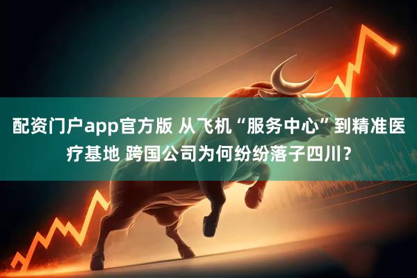 配资门户app官方版 从飞机“服务中心”到精准医疗基地 跨国公司为何纷纷落子四川？