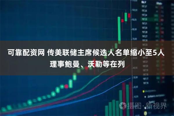 可靠配资网 传美联储主席候选人名单缩小至5人 理事鲍曼、沃勒等在列