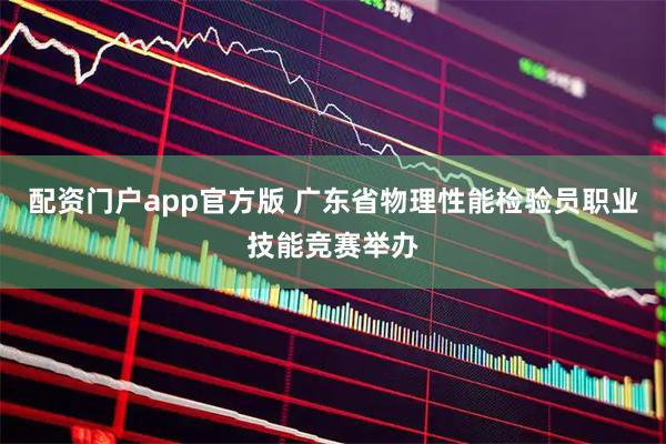 配资门户app官方版 广东省物理性能检验员职业技能竞赛举办