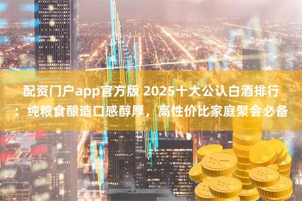 配资门户app官方版 2025十大公认白酒排行：纯粮食酿造口感醇厚，高性价比家庭聚会必备