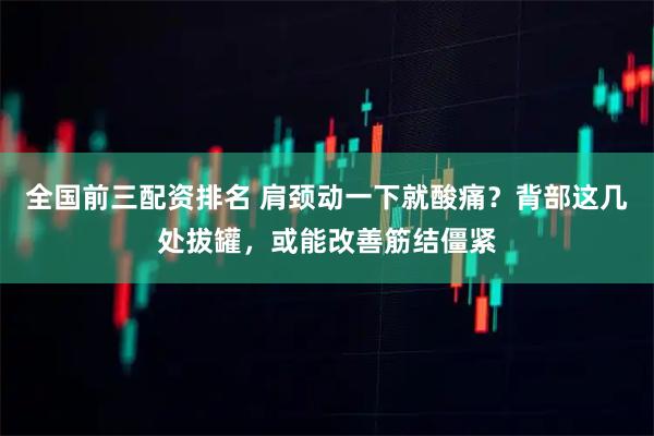 全国前三配资排名 肩颈动一下就酸痛？背部这几处拔罐，或能改善筋结僵紧