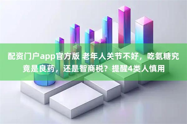 配资门户app官方版 老年人关节不好，吃氨糖究竟是良药，还是智商税？提醒4类人慎用