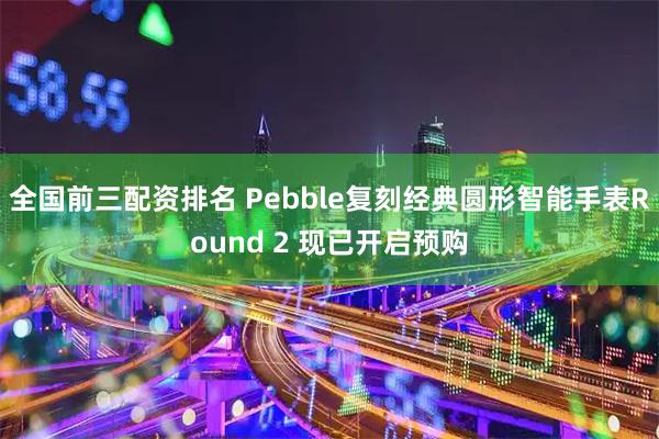全国前三配资排名 Pebble复刻经典圆形智能手表Round 2 现已开启预购
