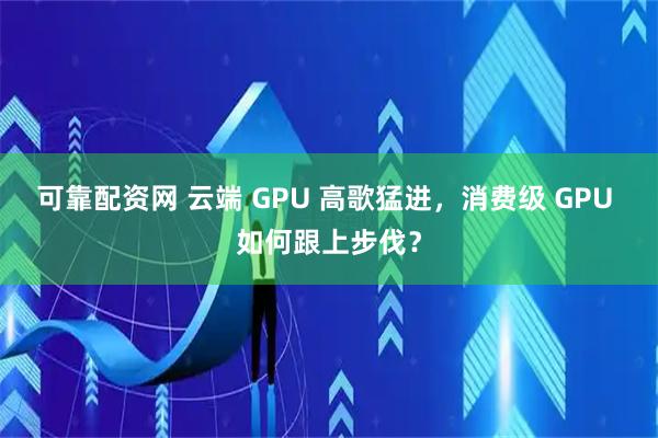 可靠配资网 云端 GPU 高歌猛进，消费级 GPU 如何跟上步伐？