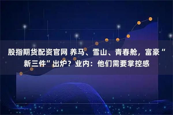 股指期货配资官网 养马、雪山、青春舱，富豪“新三件”出炉？业内：他们需要掌控感