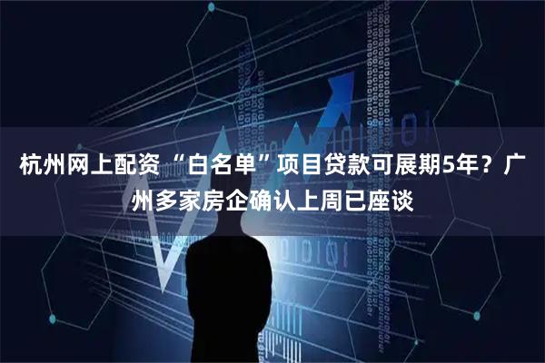 杭州网上配资 “白名单”项目贷款可展期5年？广州多家房企确认上周已座谈