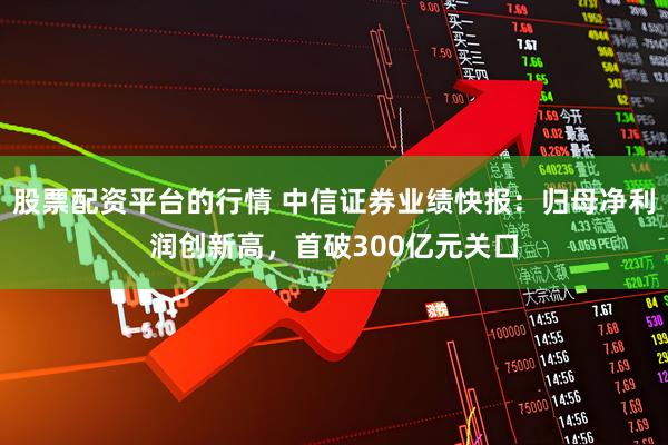 股票配资平台的行情 中信证券业绩快报：归母净利润创新高，首破300亿元关口