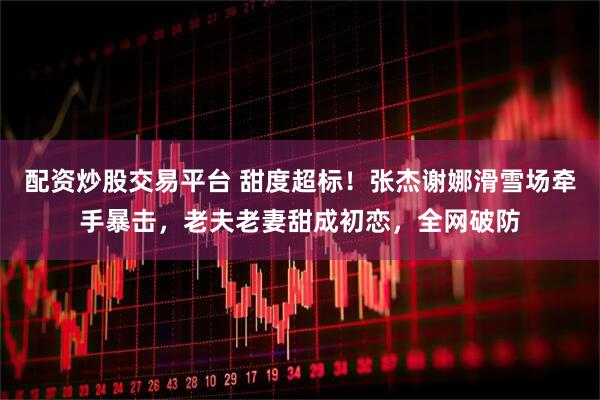 配资炒股交易平台 甜度超标！张杰谢娜滑雪场牵手暴击，老夫老妻甜成初恋，全网破防
