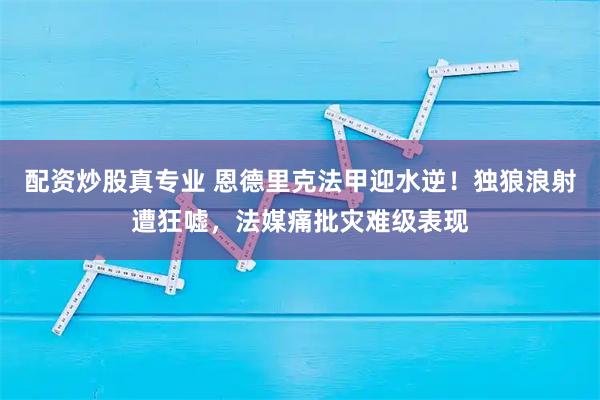 配资炒股真专业 恩德里克法甲迎水逆！独狼浪射遭狂嘘，法媒痛批灾难级表现