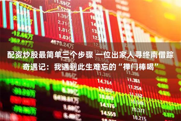 配资炒股最简单三个步骤 一位出家人寻终南僧踪奇遇记：我遇到此生难忘的“禅门棒喝”