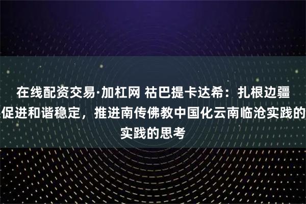 在线配资交易·加杠网 祜巴提卡达希：扎根边疆沃土促进和谐稳定，推进南传佛教中国化云南临沧实践的思考