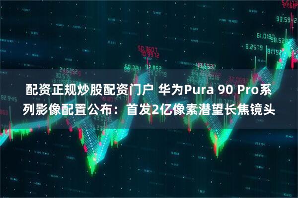 配资正规炒股配资门户 华为Pura 90 Pro系列影像配置公布：首发2亿像素潜望长焦镜头