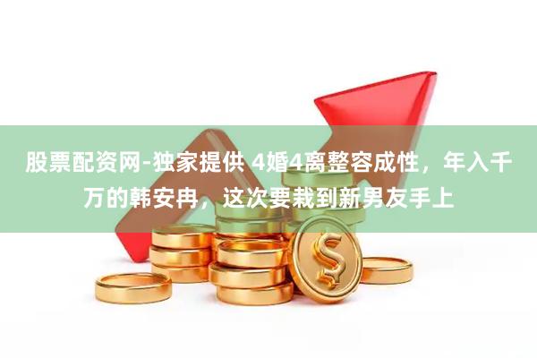 股票配资网-独家提供 4婚4离整容成性，年入千万的韩安冉，这次要栽到新男友手上
