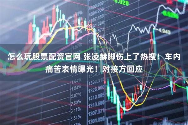怎么玩股票配资官网 张凌赫脚伤上了热搜！车内痛苦表情曝光！对接方回应