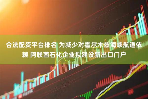合法配资平台排名 为减少对霍尔木兹海峡航道依赖 阿联酋石化企业拟建设新出口门户