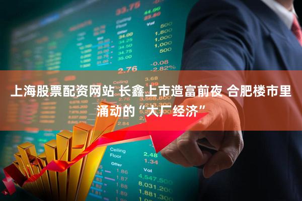 上海股票配资网站 长鑫上市造富前夜 合肥楼市里涌动的“大厂经济”