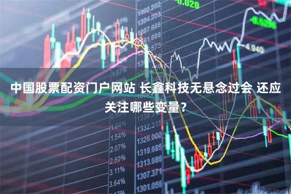 中国股票配资门户网站 长鑫科技无悬念过会 还应关注哪些变量?