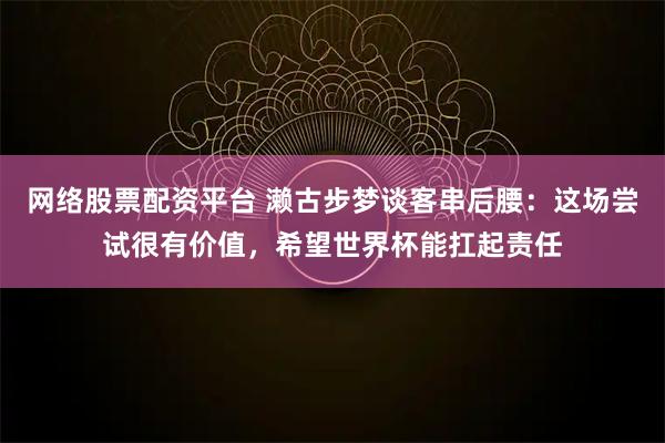 网络股票配资平台 濑古步梦谈客串后腰：这场尝试很有价值，希望世界杯能扛起责任