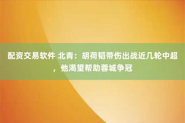 配资交易软件 北青：胡荷韬带伤出战近几轮中超，他渴望帮助蓉城争冠