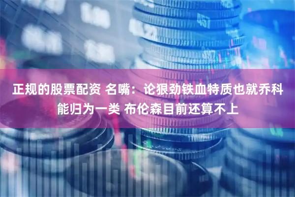 正规的股票配资 名嘴：论狠劲铁血特质也就乔科能归为一类 布伦森目前还算不上