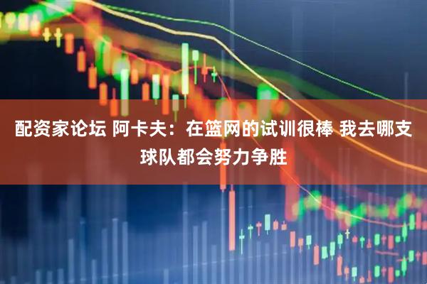 配资家论坛 阿卡夫：在篮网的试训很棒 我去哪支球队都会努力争胜