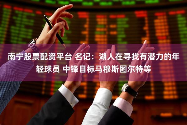 南宁股票配资平台 名记：湖人在寻找有潜力的年轻球员 中锋目标马穆斯图尔特等