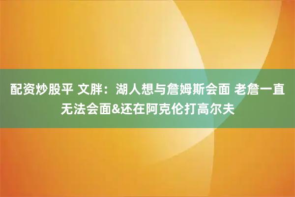 配资炒股平 文胖：湖人想与詹姆斯会面 老詹一直无法会面&还在阿克伦打高尔夫