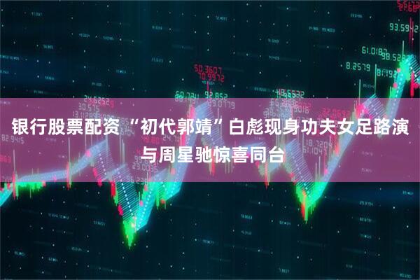 银行股票配资 “初代郭靖”白彪现身功夫女足路演 与周星驰惊喜同台
