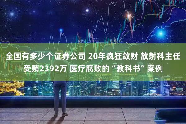 全国有多少个证券公司 20年疯狂敛财 放射科主任受贿2392万 医疗腐败的“教科书”案例