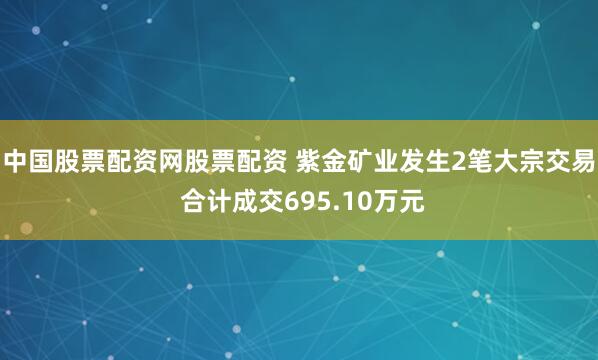 中国股票配资网股票配资 紫金矿业发生2笔大宗交易 合计成交695.10万元