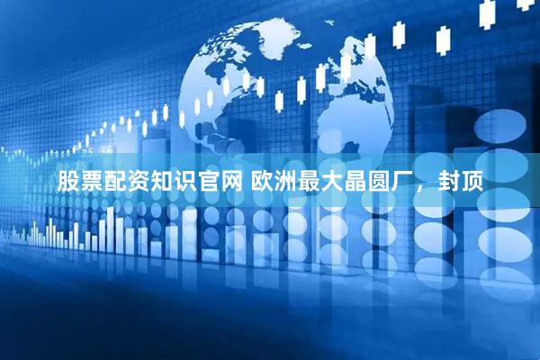 股票配资知识官网 欧洲最大晶圆厂，封顶